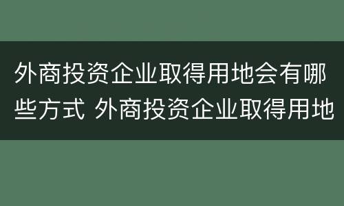 外商投资企业取得用地会有哪些方式 外商投资企业取得用地会有哪些方式呢