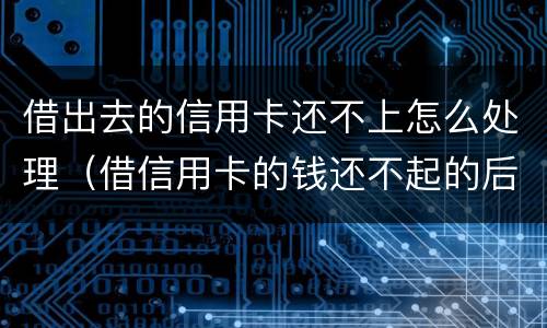 借出去的信用卡还不上怎么处理（借信用卡的钱还不起的后果怎样）