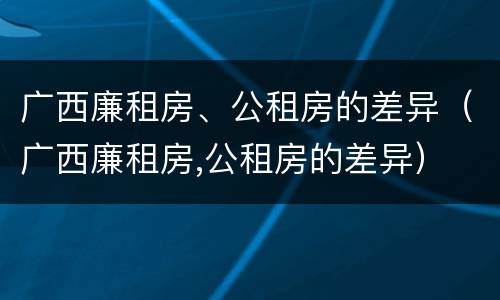 广西廉租房、公租房的差异（广西廉租房,公租房的差异）