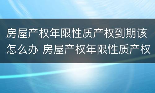 房屋产权年限性质产权到期该怎么办 房屋产权年限性质产权到期该怎么办呢