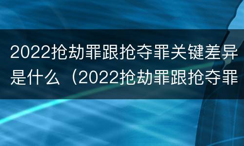 2022抢劫罪跟抢夺罪关键差异是什么（2022抢劫罪跟抢夺罪关键差异是什么呢）