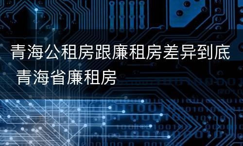 青海公租房跟廉租房差异到底 青海省廉租房