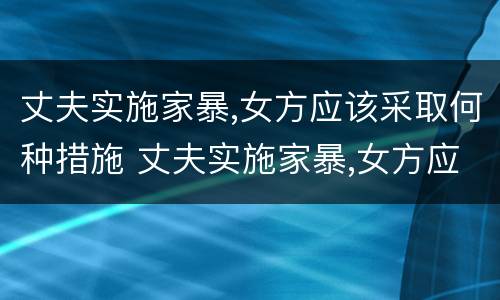 丈夫实施家暴,女方应该采取何种措施 丈夫实施家暴,女方应该采取何种措施避免