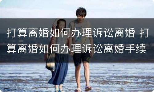 打算离婚如何办理诉讼离婚 打算离婚如何办理诉讼离婚手续