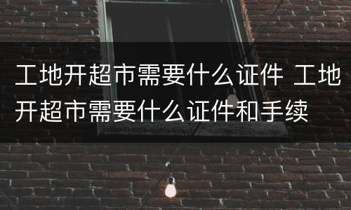 工地开超市需要什么证件 工地开超市需要什么证件和手续