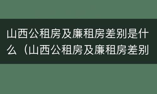 山西公租房及廉租房差别是什么（山西公租房及廉租房差别是什么意思）