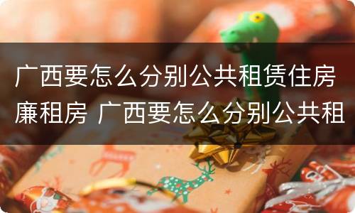 广西要怎么分别公共租赁住房廉租房 广西要怎么分别公共租赁住房廉租房呢