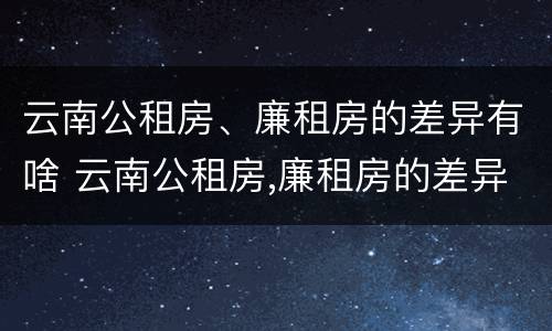 云南公租房、廉租房的差异有啥 云南公租房,廉租房的差异有啥影响