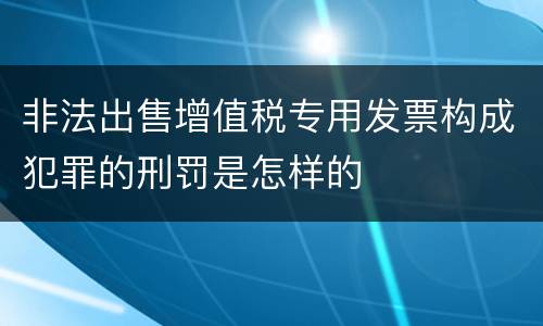 非法出售增值税专用发票构成犯罪的刑罚是怎样的