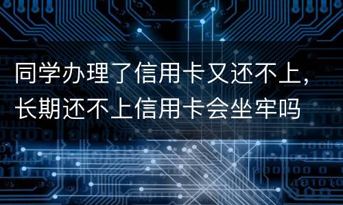 同学办理了信用卡又还不上，长期还不上信用卡会坐牢吗