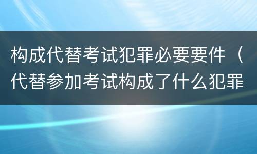 构成代替考试犯罪必要要件（代替参加考试构成了什么犯罪）