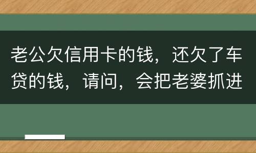 老公欠信用卡的钱，还欠了车贷的钱，请问，会把老婆抓进去吗？会有什么后果