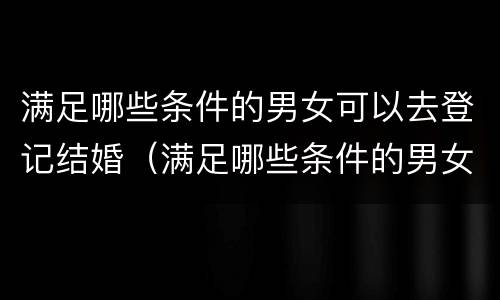 满足哪些条件的男女可以去登记结婚（满足哪些条件的男女可以去登记结婚呢）