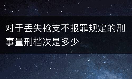 对于丢失枪支不报罪规定的刑事量刑档次是多少