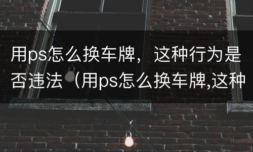 用ps怎么换车牌，这种行为是否违法（用ps怎么换车牌,这种行为是否违法了）