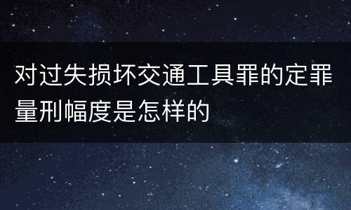 对过失损坏交通工具罪的定罪量刑幅度是怎样的