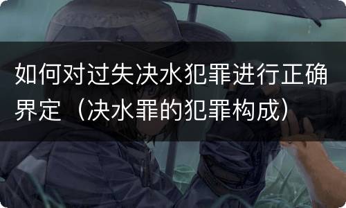 如何对过失决水犯罪进行正确界定（决水罪的犯罪构成）