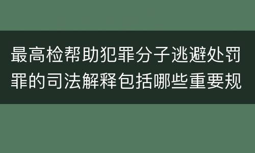 最高检帮助犯罪分子逃避处罚罪的司法解释包括哪些重要规定