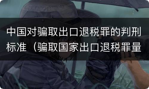 中国对骗取出口退税罪的判刑标准（骗取国家出口退税罪量刑）