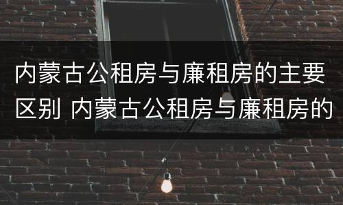 内蒙古公租房与廉租房的主要区别 内蒙古公租房与廉租房的主要区别在哪