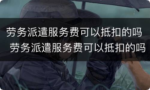 劳务派遣服务费可以抵扣的吗 劳务派遣服务费可以抵扣的吗