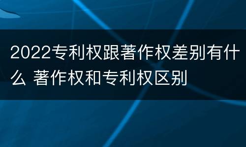 2022专利权跟著作权差别有什么 著作权和专利权区别