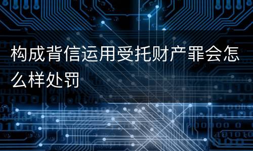 构成背信运用受托财产罪会怎么样处罚