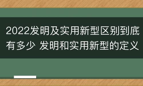 2022发明及实用新型区别到底有多少 发明和实用新型的定义