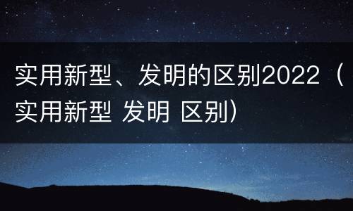 实用新型、发明的区别2022（实用新型 发明 区别）