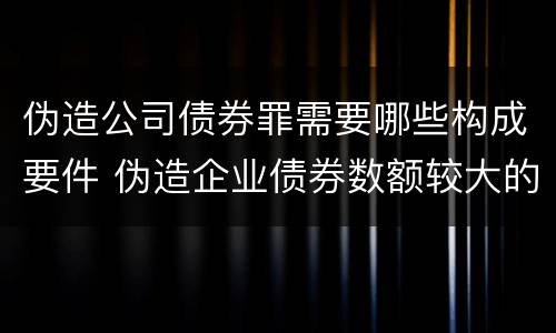 伪造公司债券罪需要哪些构成要件 伪造企业债券数额较大的构成