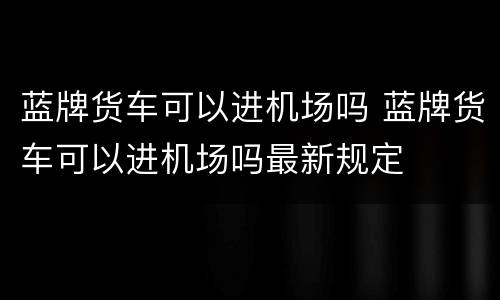 蓝牌货车可以进机场吗 蓝牌货车可以进机场吗最新规定