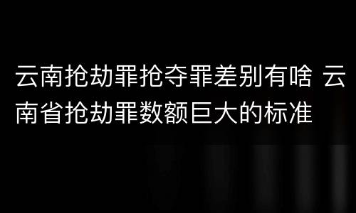 云南抢劫罪抢夺罪差别有啥 云南省抢劫罪数额巨大的标准