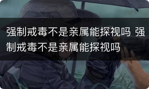 强制戒毒不是亲属能探视吗 强制戒毒不是亲属能探视吗