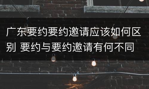 广东要约要约邀请应该如何区别 要约与要约邀请有何不同