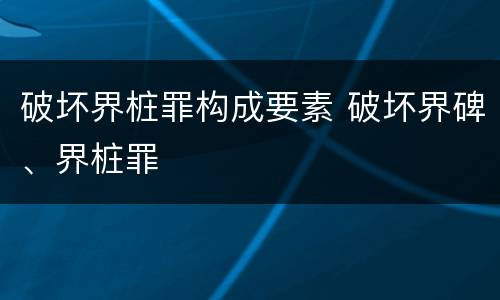 破坏界桩罪构成要素 破坏界碑、界桩罪