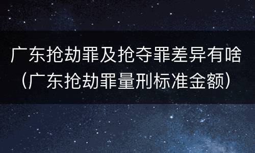 广东抢劫罪及抢夺罪差异有啥（广东抢劫罪量刑标准金额）