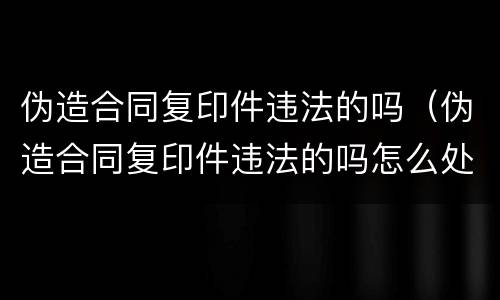 伪造合同复印件违法的吗（伪造合同复印件违法的吗怎么处罚）