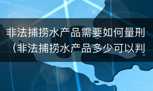 非法捕捞水产品需要如何量刑（非法捕捞水产品多少可以判刑）