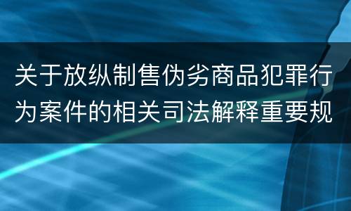 关于放纵制售伪劣商品犯罪行为案件的相关司法解释重要规定有哪些