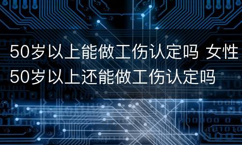 50岁以上能做工伤认定吗 女性50岁以上还能做工伤认定吗