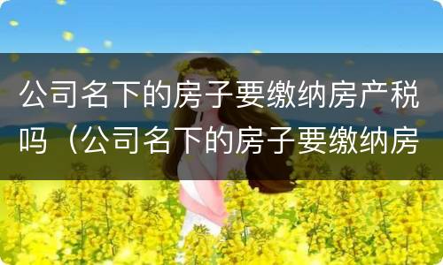 公司名下的房子要缴纳房产税吗（公司名下的房子要缴纳房产税吗）