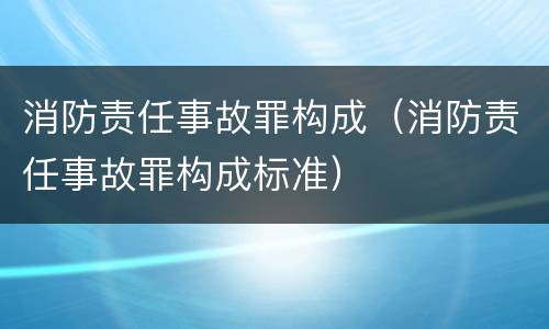 消防责任事故罪构成（消防责任事故罪构成标准）