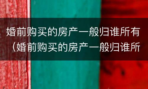 婚前购买的房产一般归谁所有（婚前购买的房产一般归谁所有呢）