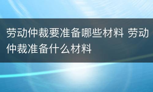 劳动仲裁要准备哪些材料 劳动仲裁准备什么材料