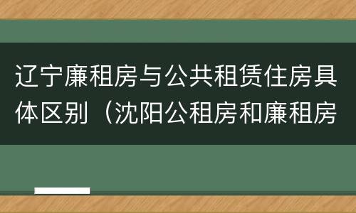 辽宁廉租房与公共租赁住房具体区别（沈阳公租房和廉租房的区别）