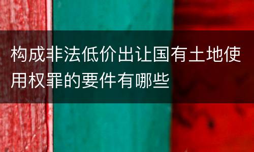 构成非法低价出让国有土地使用权罪的要件有哪些