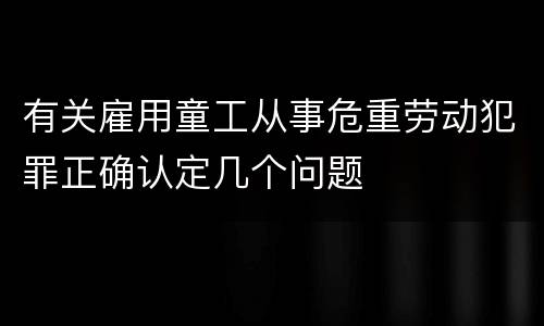 有关雇用童工从事危重劳动犯罪正确认定几个问题