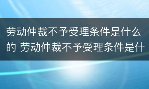 劳动仲裁不予受理条件是什么的 劳动仲裁不予受理条件是什么的原因