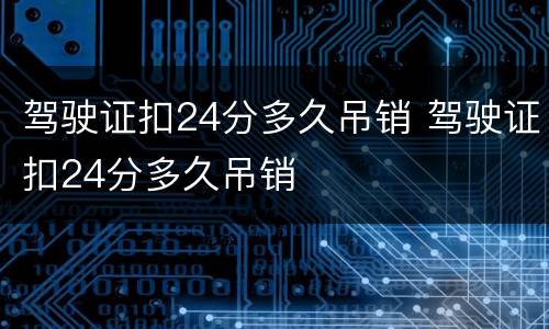 驾驶证扣24分多久吊销 驾驶证扣24分多久吊销