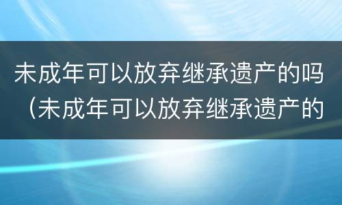 未成年可以放弃继承遗产的吗（未成年可以放弃继承遗产的吗知乎）